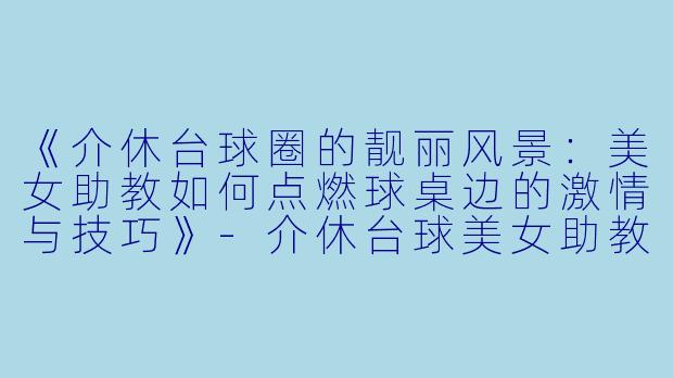 《介休台球圈的靓丽风景:美女助教如何点燃球桌边的激情与技巧》-介休台球美女助教