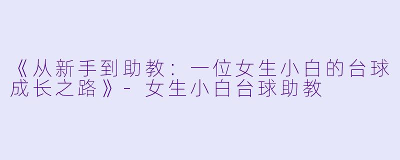 《从新手到助教:一位女生小白的台球成长之路》-女生小白台球助教