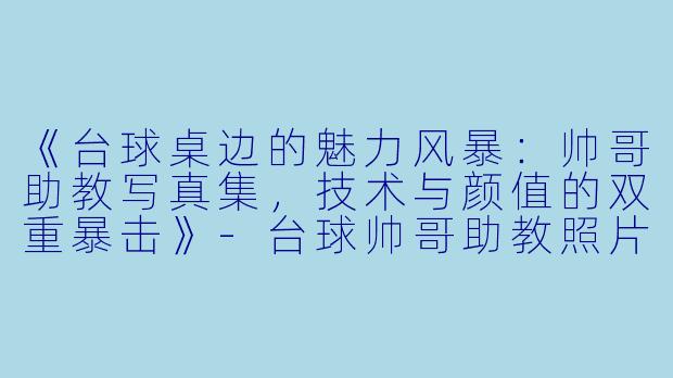 《台球桌边的魅力风暴:帅哥助教写真集,技术与颜值的双重暴击》-台球帅哥助教照片