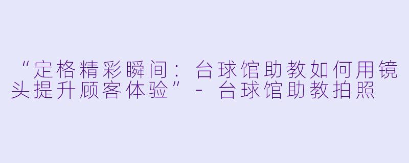 “定格精彩瞬间:台球馆助教如何用镜头提升顾客体验”-台球馆助教拍照