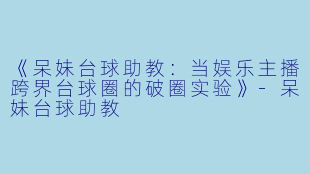 《呆妹台球助教：当娱乐主播跨界台球圈的破圈实验》-呆妹台球助教