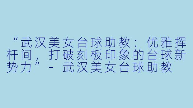 “武汉美女台球助教：优雅挥杆间，打破刻板印象的台球新势力”-武汉美女台球助教