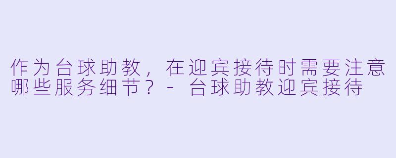 作为台球助教，在迎宾接待时需要注意哪些服务细节？-台球助教迎宾接待