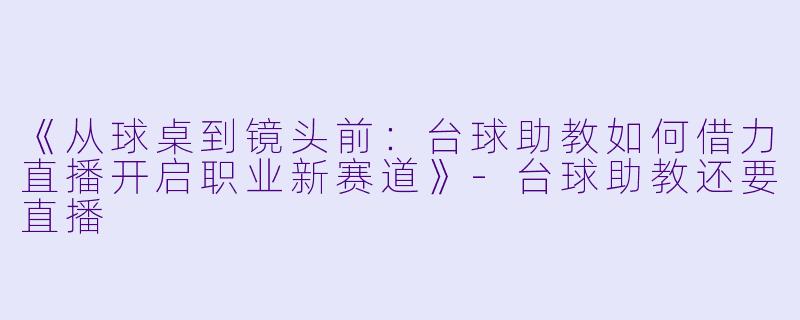 《从球桌到镜头前:台球助教如何借力直播开启职业新赛道》-台球助教还要直播