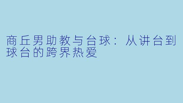商丘男助教与台球:从讲台到球台的跨界热爱