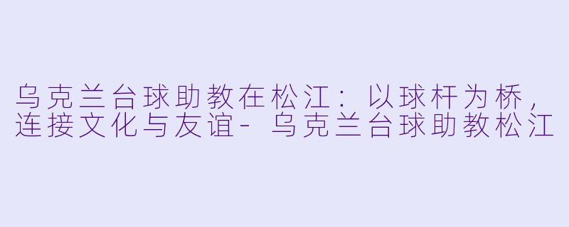 乌克兰台球助教在松江：以球杆为桥，连接文化与友谊-乌克兰台球助教松江