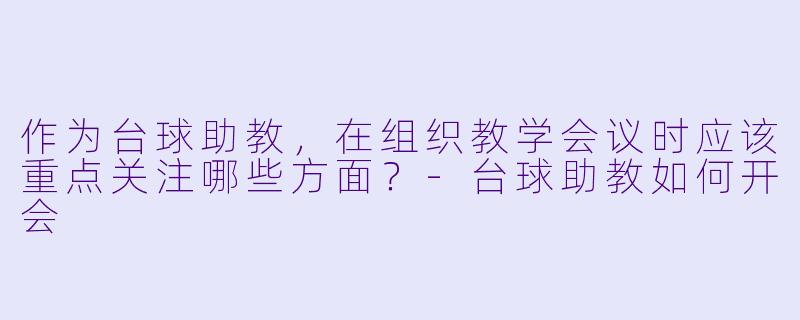 作为台球助教，在组织教学会议时应该重点关注哪些方面？