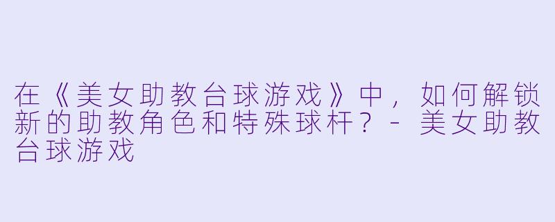 在《美女助教台球游戏》中，如何解锁新的助教角色和特殊球杆？-美女助教台球游戏