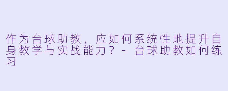 作为台球助教,应如何系统性地提升自身教学与实战能力?-台球助教如何练习
