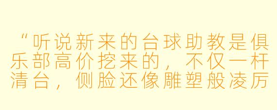 “听说新来的台球助教是俱乐部高价挖来的,不仅一杆清台,侧脸还像雕塑般凌厉。可他对谁都冷淡,只专注教球。直到那晚打烊,我撞见他用我的私杆练习,指尖摩挲着杆尾刻的‘L’,那是我的名字。他抬眼时,冷峻突然裂开一道缝:‘这杆……你父亲是不是叫林城?’我僵在原地,他喉结滚动,声音哑了:‘他用这支杆,赢走过我的一切。’——后来我才知道,他接近俱乐部,等的从来不是台球冠军头衔,而是我。”