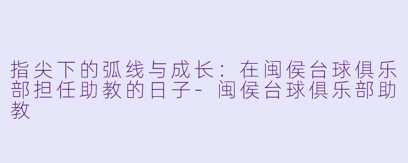 指尖下的弧线与成长：在闽侯台球俱乐部担任助教的日子-闽侯台球俱乐部助教