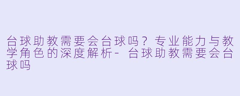 台球助教需要会台球吗？专业能力与教学角色的深度解析-台球助教需要会台球吗
